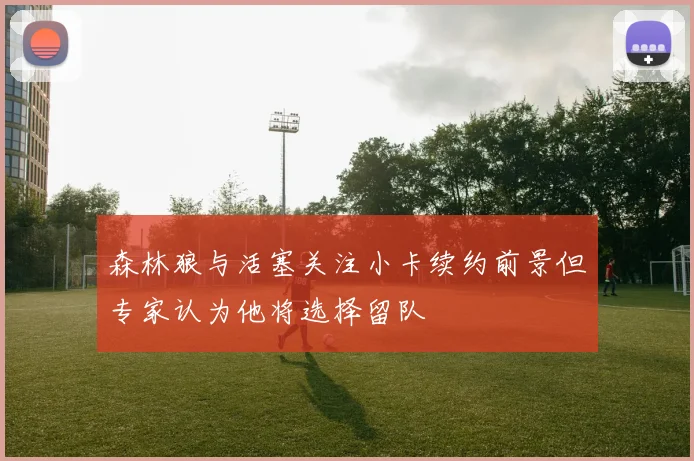 森林狼与活塞关注小卡续约前景但专家认为他将选择留队
