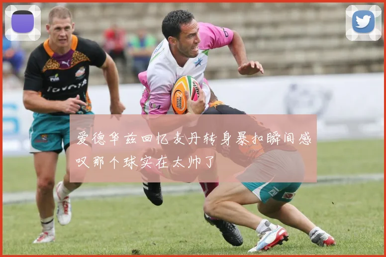 爱德华兹回忆麦丹转身暴扣瞬间感叹那个球实在太帅了