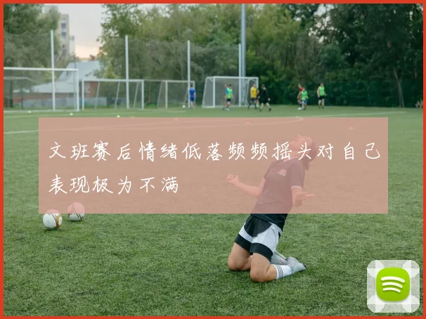 文班赛后情绪低落频频摇头对自己表现极为不满