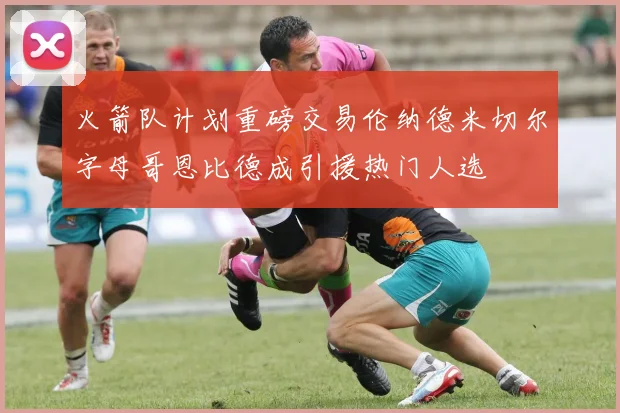 火箭队计划重磅交易伦纳德米切尔字母哥恩比德成引援热门人选