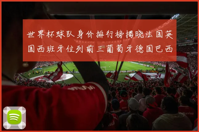 世界杯球队身价排行榜揭晓法国英国西班牙位列前三葡萄牙德国巴西身价均超九亿欧元