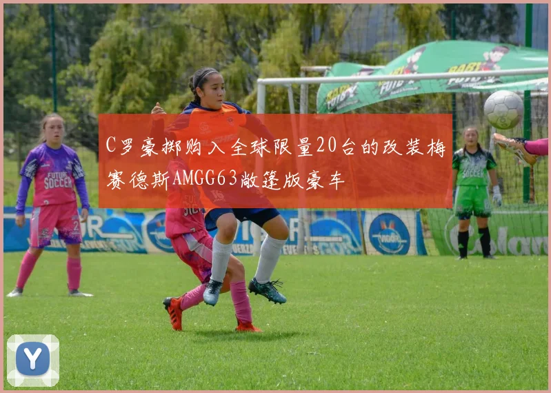 C罗豪掷购入全球限量20台的改装梅赛德斯AMGG63敞篷版豪车