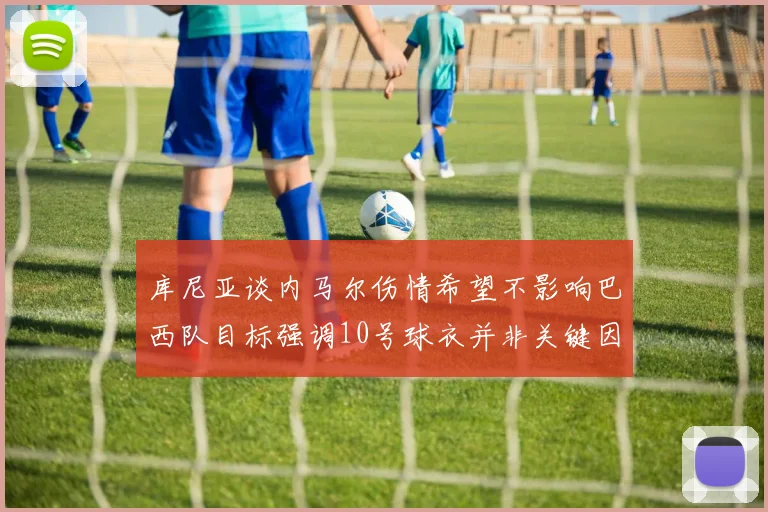 库尼亚谈内马尔伤情希望不影响巴西队目标强调10号球衣并非关键因素