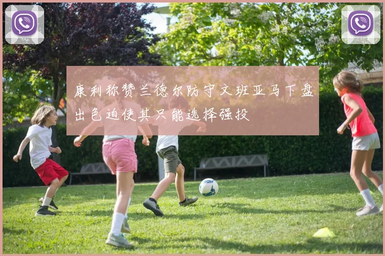康利称赞兰德尔防守文班亚马下盘出色迫使其只能选择强投