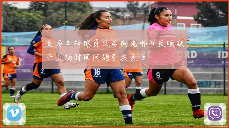 皇马年轻球员父母向老佛爷反映孩子上场时间问题引发关注